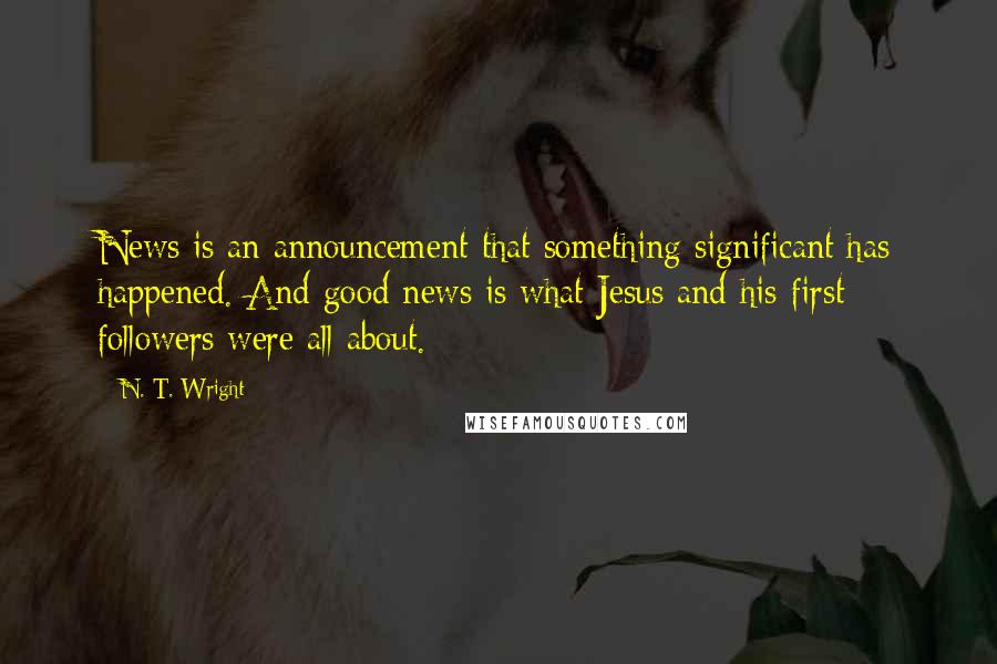 N. T. Wright Quotes: News is an announcement that something significant has happened. And good news is what Jesus and his first followers were all about.