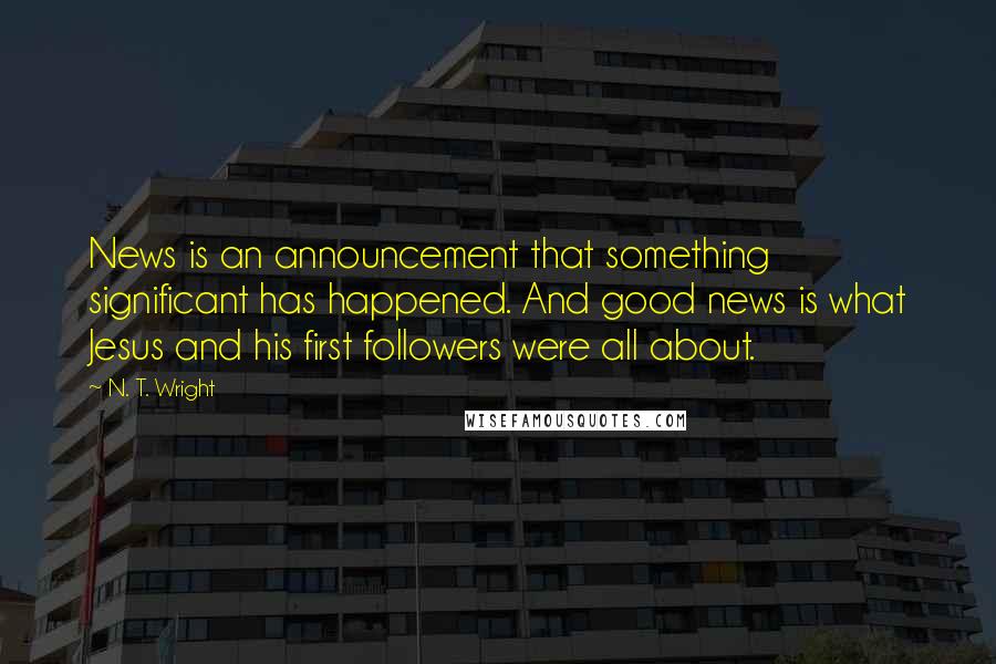 N. T. Wright Quotes: News is an announcement that something significant has happened. And good news is what Jesus and his first followers were all about.