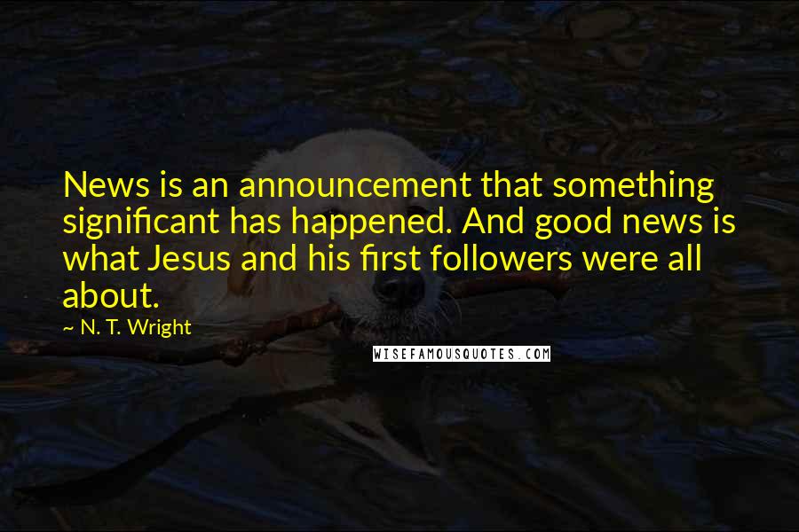 N. T. Wright Quotes: News is an announcement that something significant has happened. And good news is what Jesus and his first followers were all about.