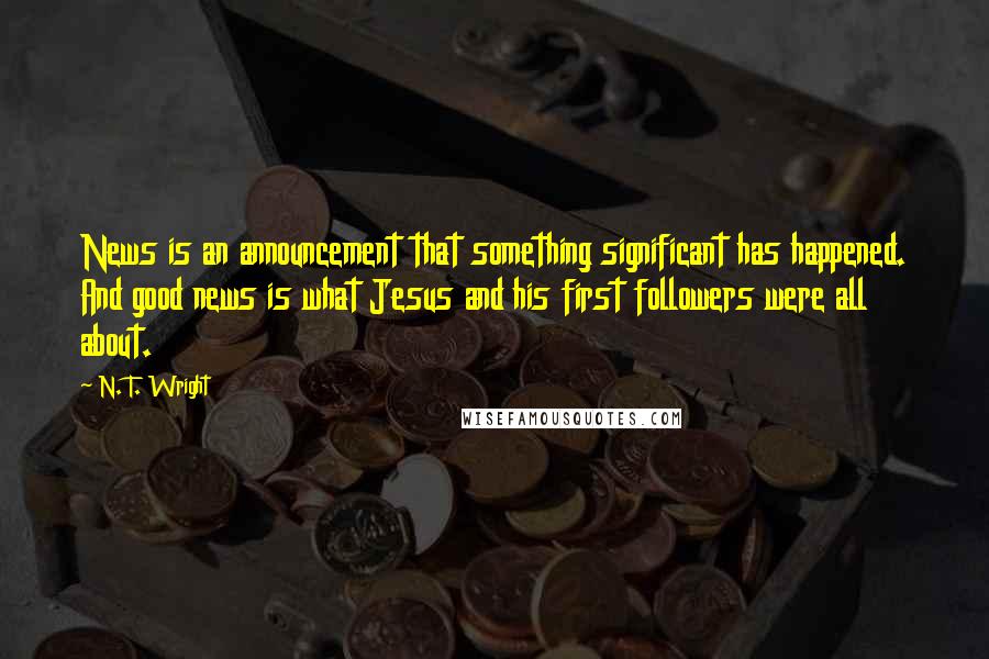 N. T. Wright Quotes: News is an announcement that something significant has happened. And good news is what Jesus and his first followers were all about.