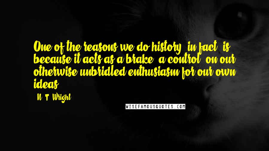 N. T. Wright Quotes: One of the reasons we do history, in fact, is because it acts as a brake, a control, on our otherwise unbridled enthusiasm for our own ideas.