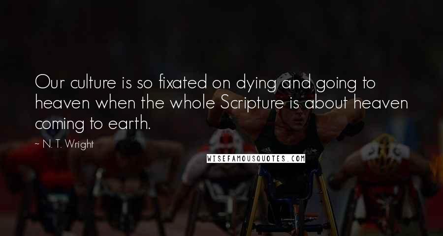 N. T. Wright Quotes: Our culture is so fixated on dying and going to heaven when the whole Scripture is about heaven coming to earth.