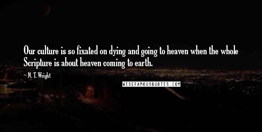 N. T. Wright Quotes: Our culture is so fixated on dying and going to heaven when the whole Scripture is about heaven coming to earth.