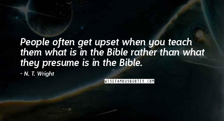 N. T. Wright Quotes: People often get upset when you teach them what is in the Bible rather than what they presume is in the Bible.