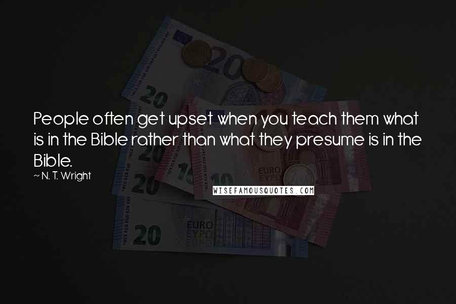 N. T. Wright Quotes: People often get upset when you teach them what is in the Bible rather than what they presume is in the Bible.