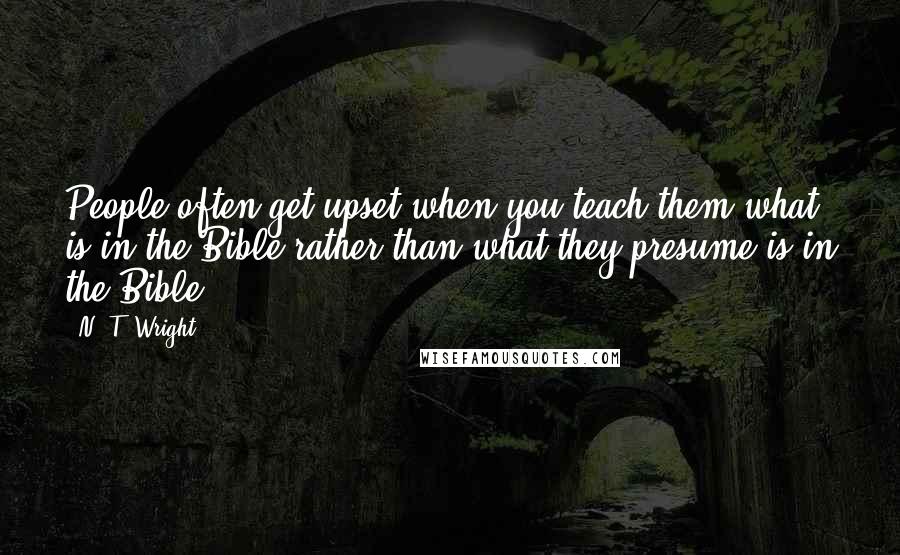 N. T. Wright Quotes: People often get upset when you teach them what is in the Bible rather than what they presume is in the Bible.