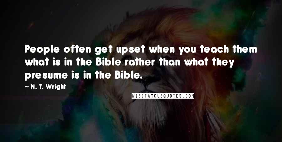 N. T. Wright Quotes: People often get upset when you teach them what is in the Bible rather than what they presume is in the Bible.