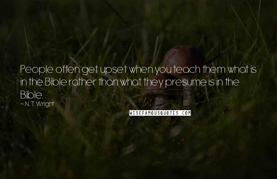 N. T. Wright Quotes: People often get upset when you teach them what is in the Bible rather than what they presume is in the Bible.