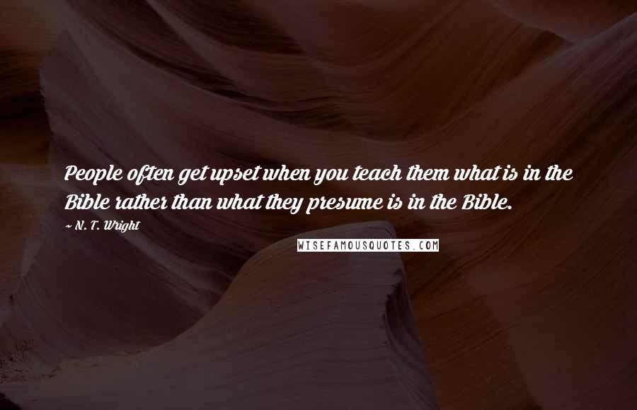 N. T. Wright Quotes: People often get upset when you teach them what is in the Bible rather than what they presume is in the Bible.