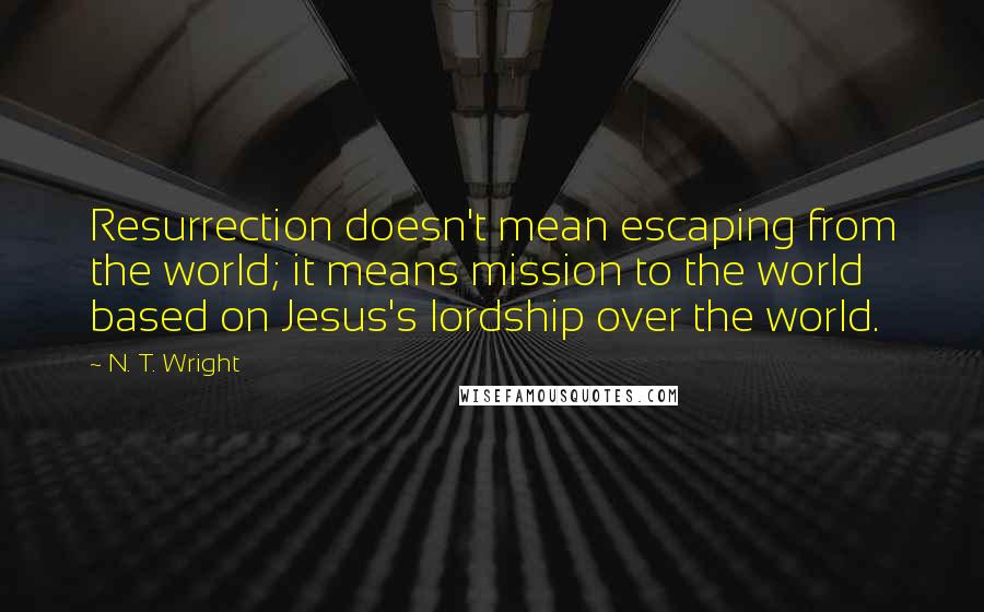 N. T. Wright Quotes: Resurrection doesn't mean escaping from the world; it means mission to the world based on Jesus's lordship over the world.