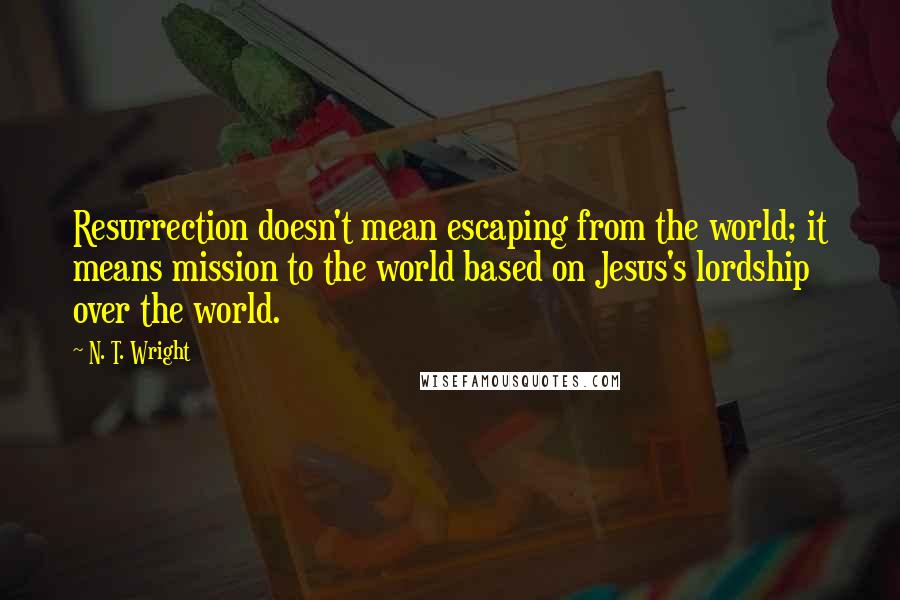 N. T. Wright Quotes: Resurrection doesn't mean escaping from the world; it means mission to the world based on Jesus's lordship over the world.