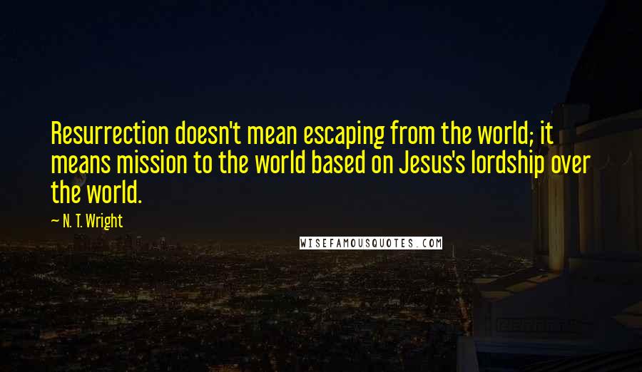 N. T. Wright Quotes: Resurrection doesn't mean escaping from the world; it means mission to the world based on Jesus's lordship over the world.