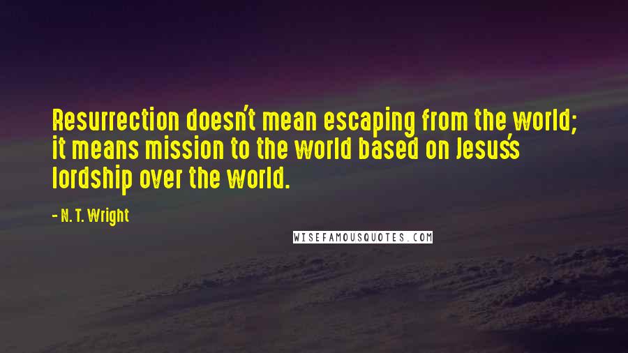 N. T. Wright Quotes: Resurrection doesn't mean escaping from the world; it means mission to the world based on Jesus's lordship over the world.