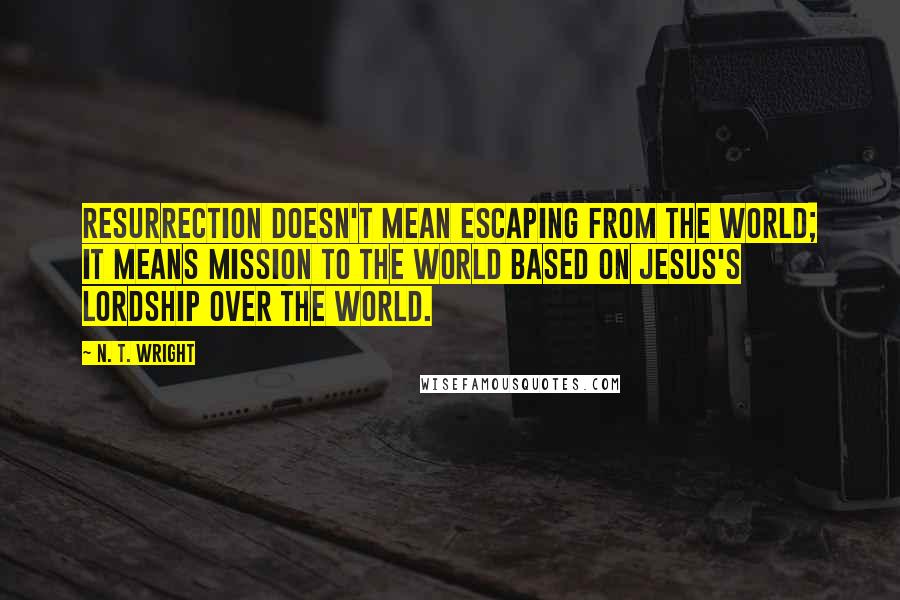 N. T. Wright Quotes: Resurrection doesn't mean escaping from the world; it means mission to the world based on Jesus's lordship over the world.