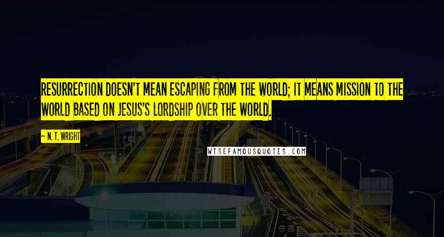 N. T. Wright Quotes: Resurrection doesn't mean escaping from the world; it means mission to the world based on Jesus's lordship over the world.