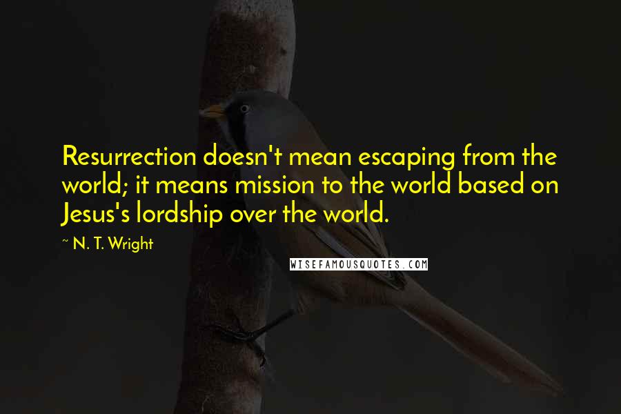 N. T. Wright Quotes: Resurrection doesn't mean escaping from the world; it means mission to the world based on Jesus's lordship over the world.