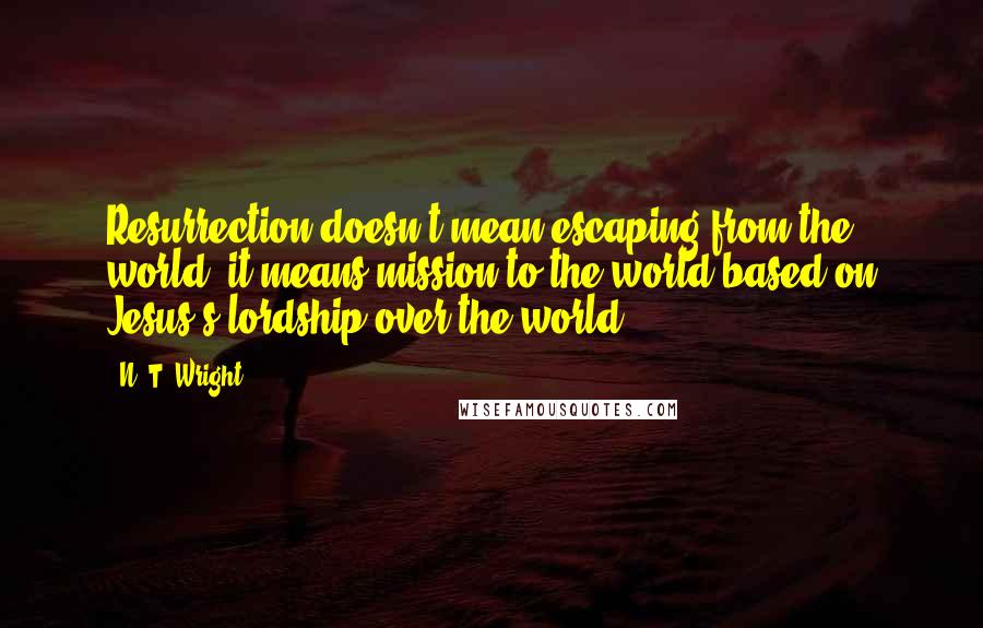 N. T. Wright Quotes: Resurrection doesn't mean escaping from the world; it means mission to the world based on Jesus's lordship over the world.