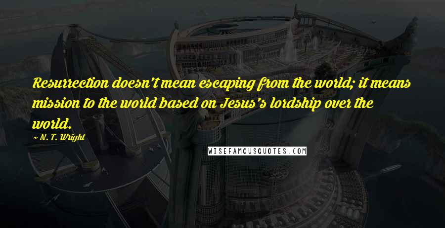 N. T. Wright Quotes: Resurrection doesn't mean escaping from the world; it means mission to the world based on Jesus's lordship over the world.