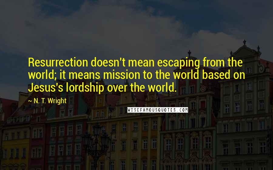 N. T. Wright Quotes: Resurrection doesn't mean escaping from the world; it means mission to the world based on Jesus's lordship over the world.