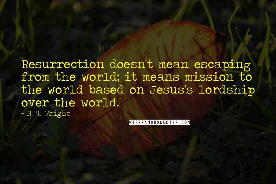 N. T. Wright Quotes: Resurrection doesn't mean escaping from the world; it means mission to the world based on Jesus's lordship over the world.