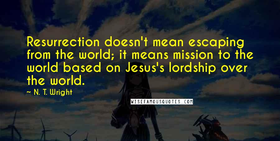 N. T. Wright Quotes: Resurrection doesn't mean escaping from the world; it means mission to the world based on Jesus's lordship over the world.