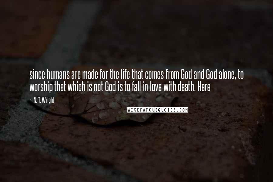 N. T. Wright Quotes: since humans are made for the life that comes from God and God alone, to worship that which is not God is to fall in love with death. Here