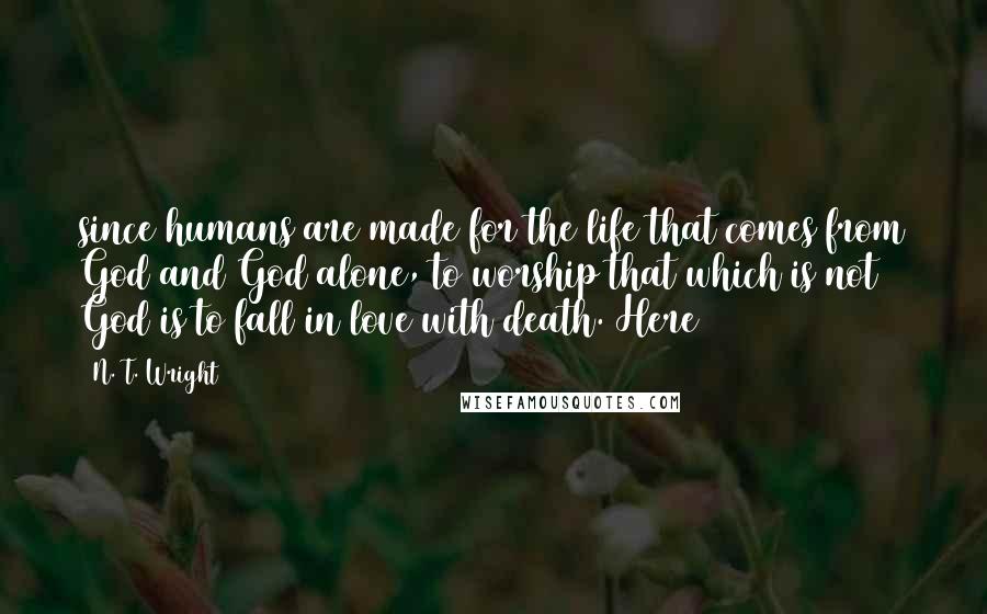 N. T. Wright Quotes: since humans are made for the life that comes from God and God alone, to worship that which is not God is to fall in love with death. Here