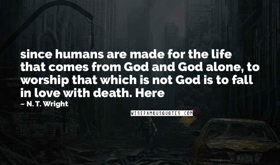 N. T. Wright Quotes: since humans are made for the life that comes from God and God alone, to worship that which is not God is to fall in love with death. Here