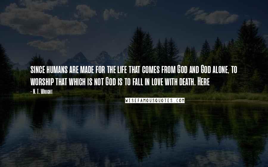 N. T. Wright Quotes: since humans are made for the life that comes from God and God alone, to worship that which is not God is to fall in love with death. Here