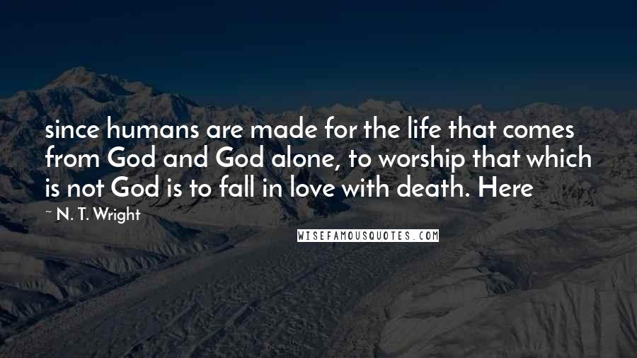 N. T. Wright Quotes: since humans are made for the life that comes from God and God alone, to worship that which is not God is to fall in love with death. Here