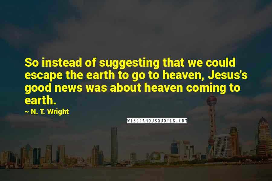 N. T. Wright Quotes: So instead of suggesting that we could escape the earth to go to heaven, Jesus's good news was about heaven coming to earth.