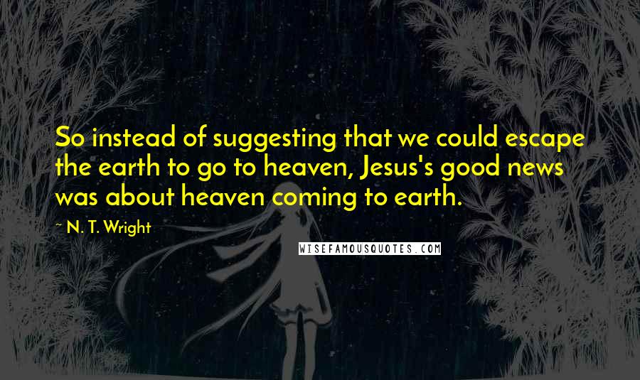 N. T. Wright Quotes: So instead of suggesting that we could escape the earth to go to heaven, Jesus's good news was about heaven coming to earth.