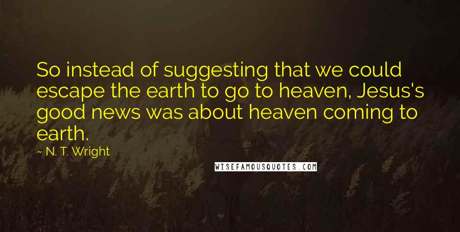 N. T. Wright Quotes: So instead of suggesting that we could escape the earth to go to heaven, Jesus's good news was about heaven coming to earth.