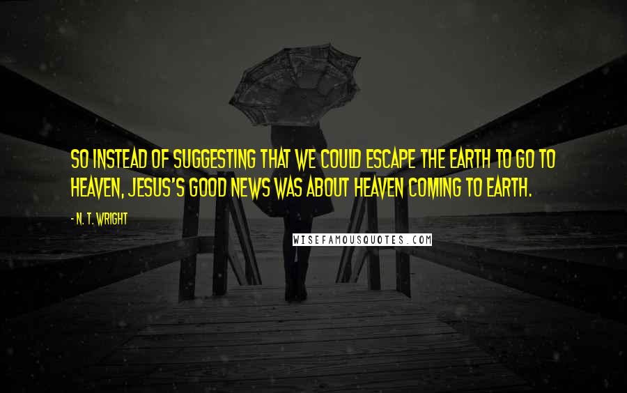 N. T. Wright Quotes: So instead of suggesting that we could escape the earth to go to heaven, Jesus's good news was about heaven coming to earth.