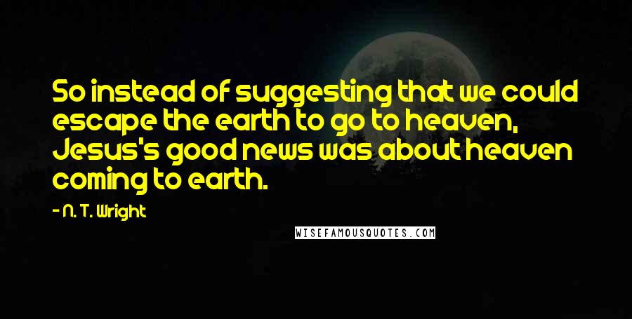 N. T. Wright Quotes: So instead of suggesting that we could escape the earth to go to heaven, Jesus's good news was about heaven coming to earth.