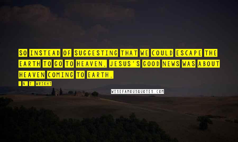 N. T. Wright Quotes: So instead of suggesting that we could escape the earth to go to heaven, Jesus's good news was about heaven coming to earth.