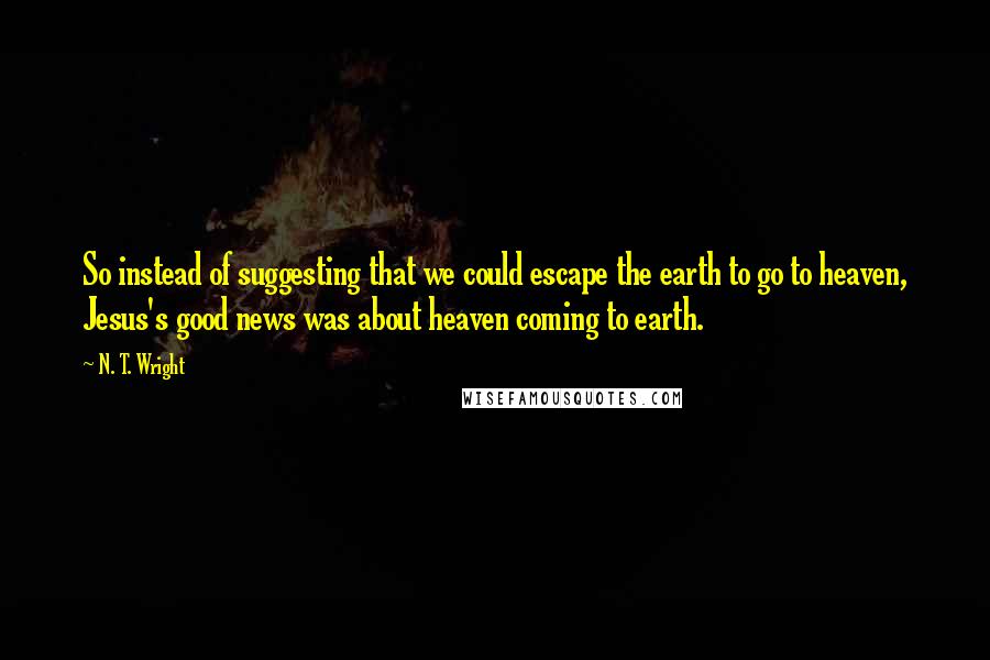 N. T. Wright Quotes: So instead of suggesting that we could escape the earth to go to heaven, Jesus's good news was about heaven coming to earth.