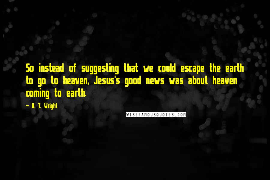 N. T. Wright Quotes: So instead of suggesting that we could escape the earth to go to heaven, Jesus's good news was about heaven coming to earth.