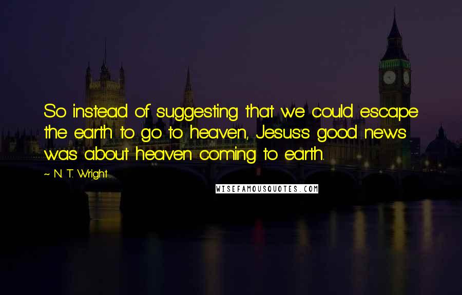 N. T. Wright Quotes: So instead of suggesting that we could escape the earth to go to heaven, Jesus's good news was about heaven coming to earth.