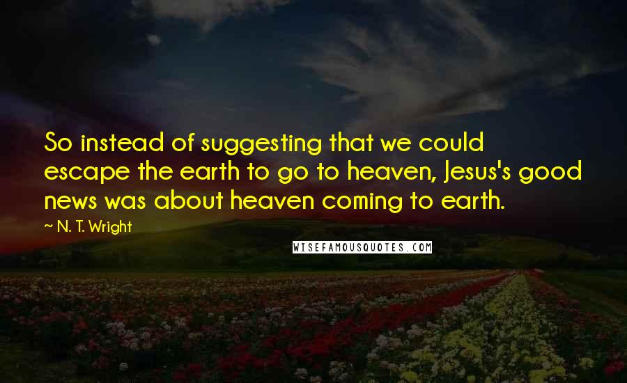 N. T. Wright Quotes: So instead of suggesting that we could escape the earth to go to heaven, Jesus's good news was about heaven coming to earth.