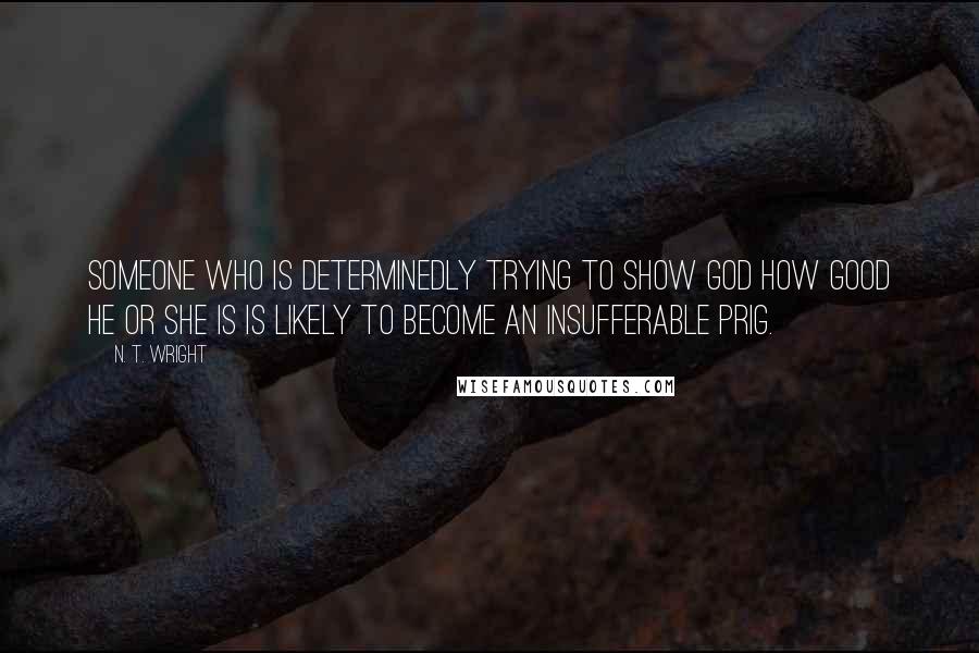 N. T. Wright Quotes: Someone who is determinedly trying to show God how good he or she is is likely to become an insufferable prig.