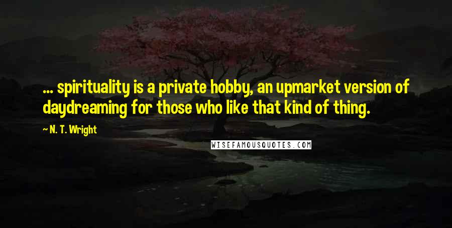 N. T. Wright Quotes: ... spirituality is a private hobby, an upmarket version of daydreaming for those who like that kind of thing.