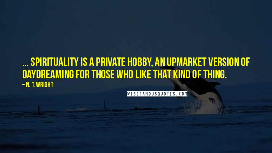 N. T. Wright Quotes: ... spirituality is a private hobby, an upmarket version of daydreaming for those who like that kind of thing.