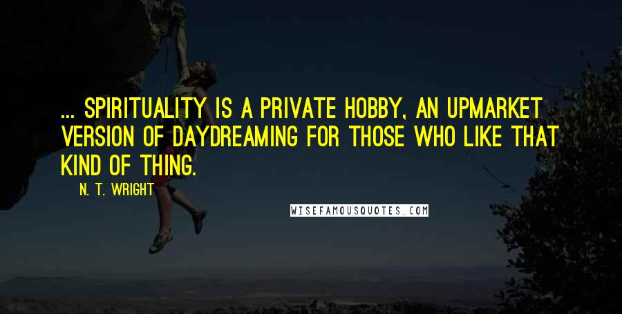 N. T. Wright Quotes: ... spirituality is a private hobby, an upmarket version of daydreaming for those who like that kind of thing.