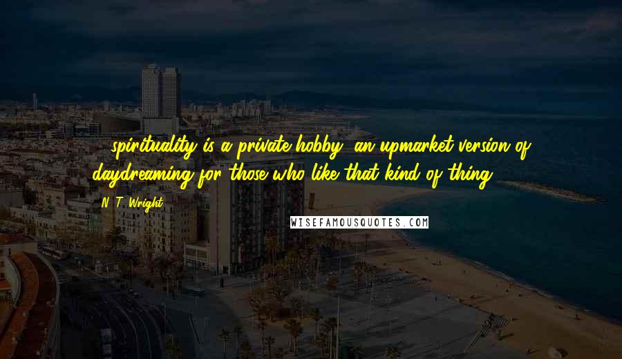 N. T. Wright Quotes: ... spirituality is a private hobby, an upmarket version of daydreaming for those who like that kind of thing.