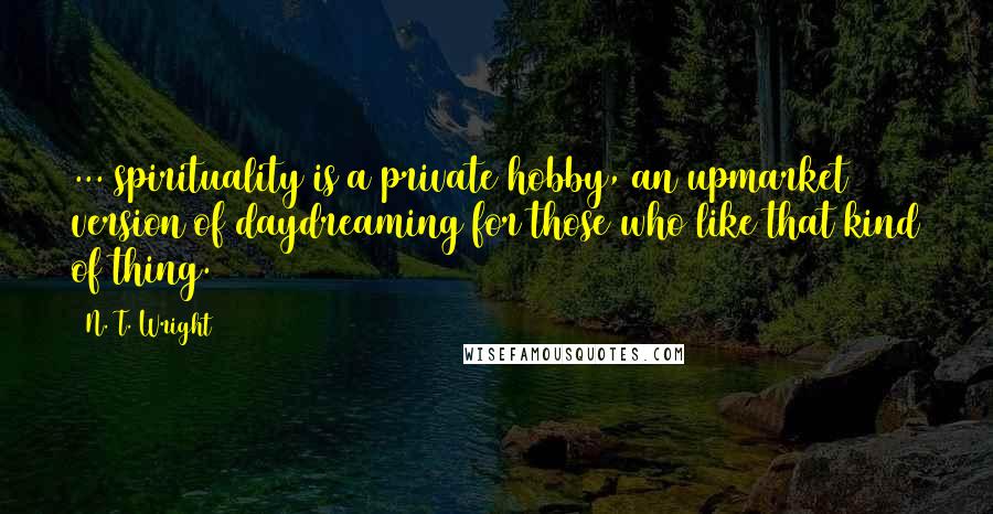 N. T. Wright Quotes: ... spirituality is a private hobby, an upmarket version of daydreaming for those who like that kind of thing.