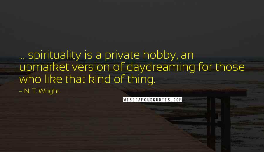 N. T. Wright Quotes: ... spirituality is a private hobby, an upmarket version of daydreaming for those who like that kind of thing.