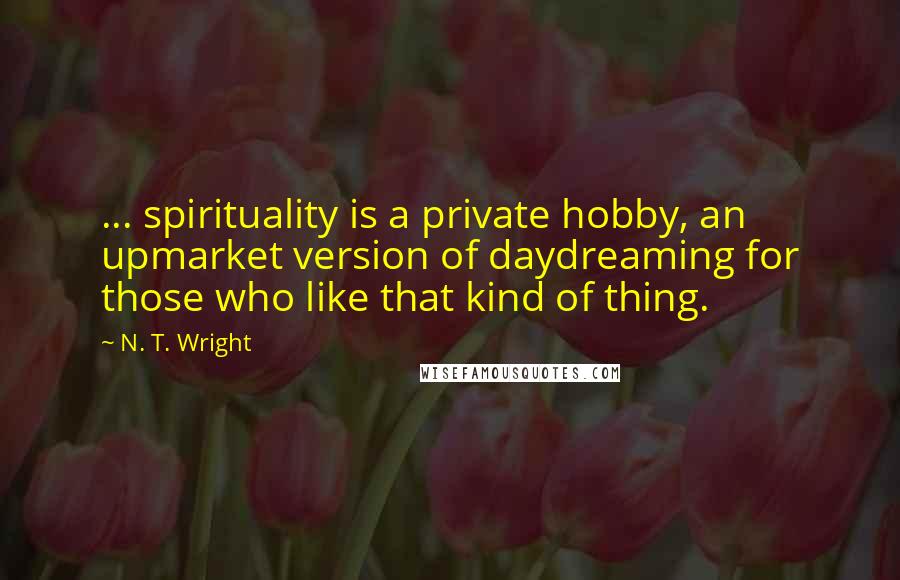 N. T. Wright Quotes: ... spirituality is a private hobby, an upmarket version of daydreaming for those who like that kind of thing.