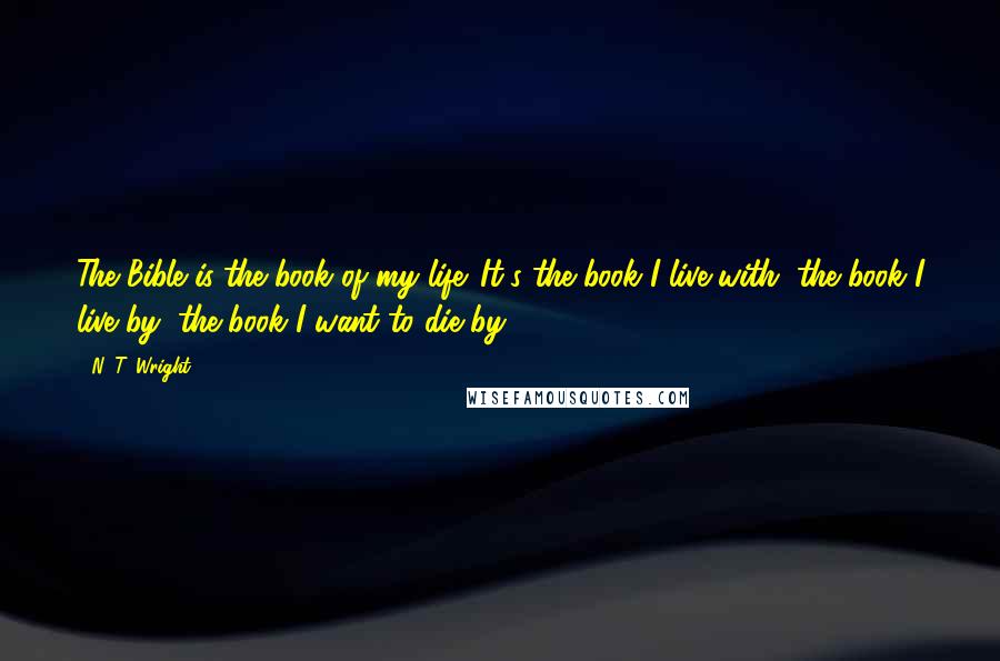 N. T. Wright Quotes: The Bible is the book of my life. It's the book I live with, the book I live by, the book I want to die by.
