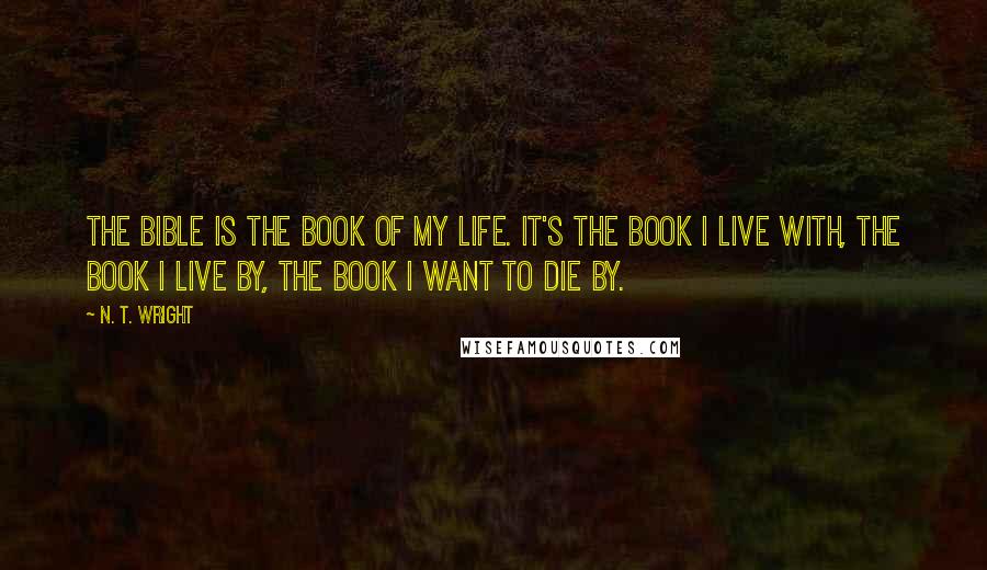 N. T. Wright Quotes: The Bible is the book of my life. It's the book I live with, the book I live by, the book I want to die by.
